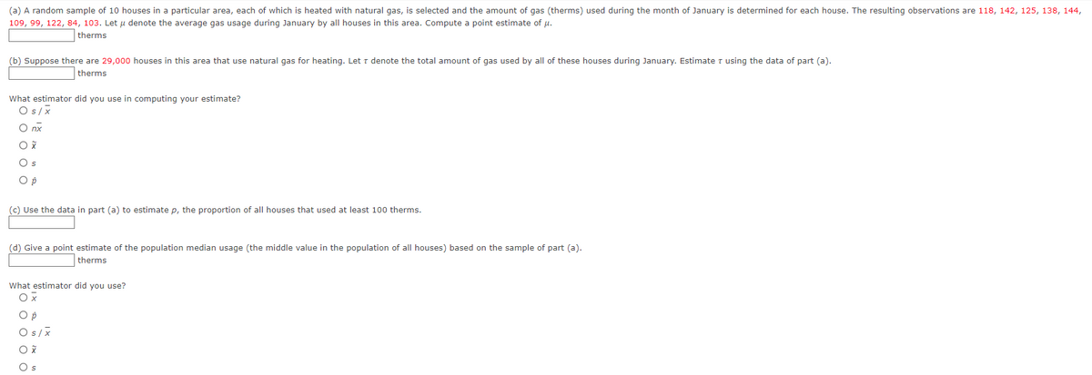 ### Estimation of Gas Usage in Houses Heated with Natural Gas

#### (a) Estimating the Average Gas Usage
A random sample of 10 houses in a particular area, each of which is heated with natural gas, is selected, and the amount of gas (therms) used during the month of January is determined for each house. The resulting observations are:
- 118, 142, 125, 138, 144, 109, 99, 122, 84, 103

Let \(\mu\) denote the average gas usage during January by all houses in this area. 

**Compute a point estimate of \(\mu\)**:
```
______ therms
```

#### (b) Total Gas Usage in the Area
Suppose there are 29,000 houses in this area that use natural gas for heating. Let \(\tau\) denote the total amount of gas used by all of these houses during January. Estimate \(\tau\) using the data from part (a).

**Estimate \(\tau\)**:
```
______ therms
```

**What estimator did you use in computing your estimate?**
- \( S / \bar{x} \)
- \( n\tau \)
- \( \bar{x} \)
- \( S \)
- \( \hat{p} \)

#### (c) Proportion of Houses Using at least 100 Therms
**Use the data in part (a) to estimate \( p \), the proportion of all houses that used at least 100 therms**:
```
______ therms
```

#### (d) Point Estimate of Population Median Gas Usage
**Give a point estimate of the population median usage (the middle value in the population of all houses) based on the sample from part (a)**:
```
______ therms
```

**What estimator did you use?**
- \( \bar{x} \)
- \( \hat{p} \)
- S / \(\bar{x} \)
- \( \tilde{x} \)
- \( S \)

This content introduces students to statistical concepts such as point estimation and the use of sample data to make inferences about a larger population.