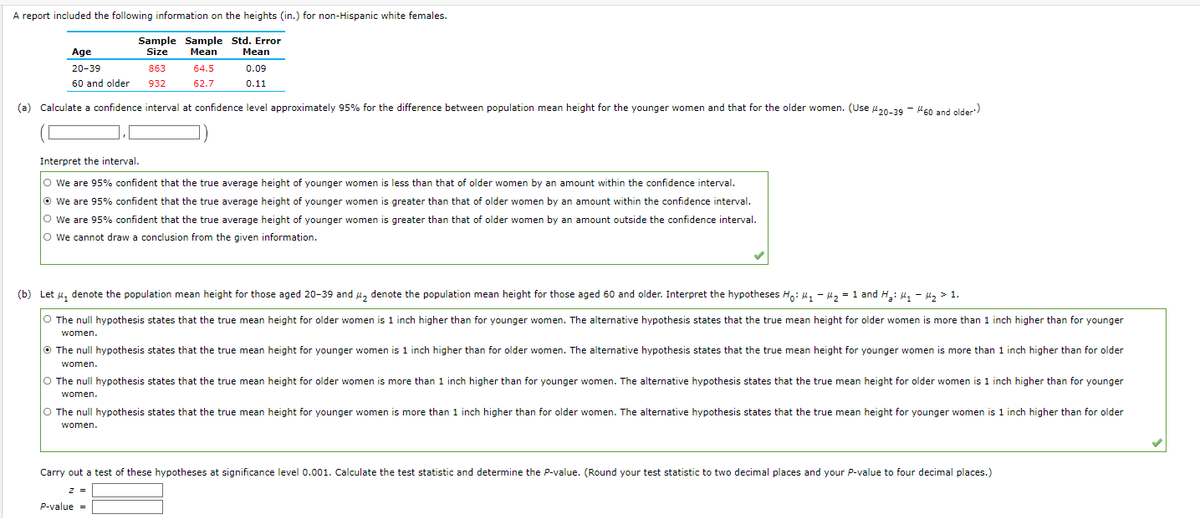 **Study on Height Differences in Non-Hispanic White Females**

A report included the following information on the heights (in.) for non-Hispanic white females.

| Age             | Sample Size | Sample Mean | Std. Error Mean |
|-----------------|-------------|-------------|-----------------|
| 20-39           | 863         | 64.5        | 0.09            |
| 60 and older    | 932         | 62.7        | 0.11            |

---

### (a) Confidence Interval Calculation
**Task:** Calculate a confidence interval at a confidence level of approximately 95% for the difference between the population mean height for younger women and that for older women. (Use \(\mu_{20-39} - \mu_{60 \text{ and older}}\))

**Answer:** 
\[ (\_, \_) \]

### Interpret the Interval
- \(\bigcirc\) We are 95% confident that the true average height of younger women is less than that of older women by an amount within the confidence interval.
- \(\bigcirc\) We are 95% confident that the true average height of younger women is greater than that of older women by an amount within the confidence interval. 
- \(\bigcirc\) We are 95% confident that the true average height of younger women is greater than that of older women by an amount outside the confidence interval.
- \(\bigcirc\) We cannot draw a conclusion from the given information.

**Correct Interpretation:**
- \(\bigcirc\) We are 95% confident that the true average height of younger women is greater than that of older women by an amount outside the confidence interval.

---

### (b) Hypothesis Testing
**Task:** Let \(\mu_1\) denote the population mean height for those aged 20-39 and \(\mu_2\) denote the population mean height for those aged 60 and older. Interpret the hypotheses \(H_0: \mu_1 - \mu_2 = 1\) and \(H_a: \mu_1 - \mu_2 > 1\).

- \(\bigcirc\) The null hypothesis states that the true mean height for older women is 1 inch higher than for younger women. The alternative hypothesis states that the true mean height for older women is more than 1 inch higher than for younger women.
-