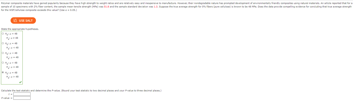 Polymer composite materials have gained popularity because they have high strength to weight ratios and are relatively easy and inexpensive to manufacture. However, their nondegradable nature has prompted development of environmentally friendly composites using natural materials. An article reported that for a
sample of 10 specimens with 2% fiber content, the sample mean tensile strength (MPa) was 51.8 and the sample standard deviation was 1.3. Suppose the true average strength for 0% fibers (pure cellulose) is known to be 48 MPa. Does the data provide compelling evidence for concluding that true average strength
for the WSF/cellulose composite exceeds this value? (Use α = 0.05.)
State the appropriate hypotheses.
O Ho: M = 48
H₂:μ #48
OH: μ = 48
H₂:μ< 48
O Ho: μ< 48
H₁₂:μ = 48
OH: > 48
H₂:μ = 48
USE SALT
ⒸH₁: μ = 48
H₂: > 48
Calculate the test statistic and determine the P-value. (Round your test statistic to two decimal places and your P-value to three decimal places.)
t =
P-value =