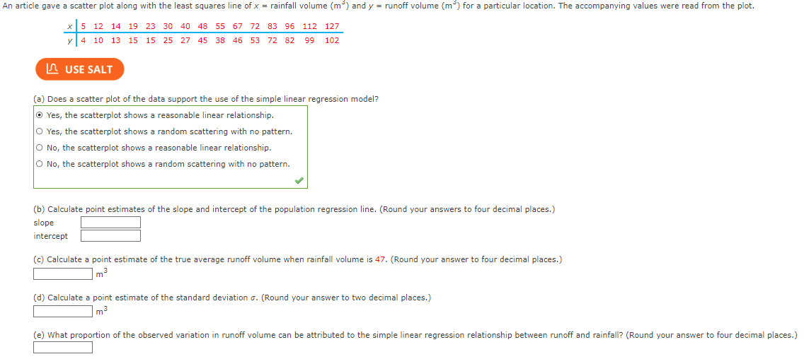 ### Simple Linear Regression and Rainfall Data Analysis

An article provided a scatter plot along with the least squares line of \( x = \) rainfall volume (\(m^3\)) and \( y = \) runoff volume (\(m^3\)) for a specific location. The values given were extracted from the plot. 

#### Data Points
- **Rainfall volume (\(x\))**: 5, 12, 14, 19, 23, 30, 40, 48, 55, 67, 72, 83, 96, 112, 127
- **Runoff volume (\(y\))**: 4, 10, 13, 15, 15, 25, 27, 45, 38, 65, 72, 82, 99, 102

#### Questions and Analysis

1. **Scatter Plot Analysis**
   *(a)* Does a scatter plot of the data support the use of the simple linear regression model?
   - Yes, the scatterplot shows a reasonable linear relationship.
   - Yes, the scatterplot shows a random scattering with no pattern.
   - **No, the scatterplot shows a random scattering with no pattern.**
   - No, the scatterplot shows a reasonable linear relationship.

2. **Estimation of Slope and Intercept**
   Calculate point estimates of the slope and intercept of the population regression line. (Round your answers to four decimal places.)
   - **Slope**: \_\_\_\_\_
   - **Intercept**: \_\_\_\_\_

3. **Runoff Volume Prediction**
   Calculate a point estimate of the true average runoff volume when rainfall volume is 47. (Round your answer to four decimal places.)
   - Estimated Runoff Volume: \_\_\_\_\_ \(m^3\)

4. **Standard Deviation Estimate**
   Calculate a point estimate of the standard deviation \(\sigma\). (Round your answer to two decimal places.)
   - Standard Deviation: \_\_\_\_\_

5. **Proportion of Variance Explained**
   What proportion of the observed variation in runoff volume can be attributed to the simple linear regression relationship between runoff and rainfall? (Round your answer to four decimal places.)
   - Proportion of Variance: \_\_\_\_\_

### Explanation of the Graph
The scatter plot, not provided here