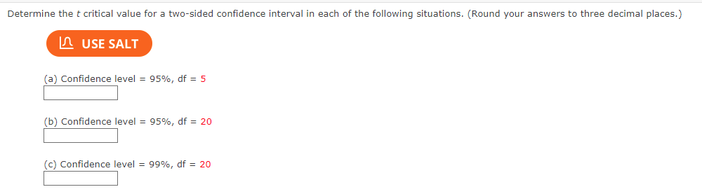 Determine the t critical value for a two-sided confidence interval in each of the following situations. (Round your answers to three decimal places.)
USE SALT
(a) Confidence level = 95%, df = 5
(b) Confidence level = 95%, df = 20
(c) Confidence level = 99%, df = 20