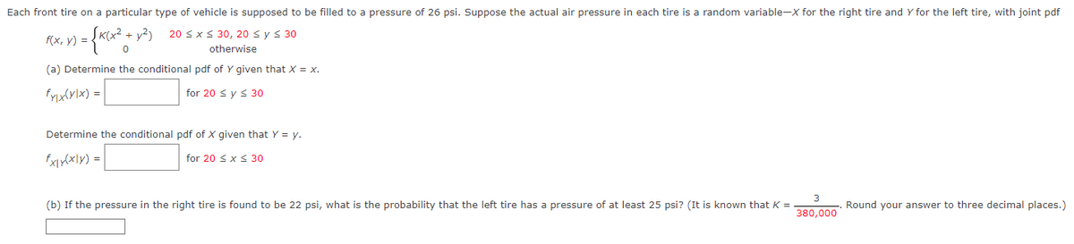 **Probability and Statistics: Tire Pressure Example**

Each front tire on a particular type of vehicle is supposed to be filled to a pressure of 26 psi. Suppose the actual air pressure in each tire is a random variable—X for the right tire and Y for the left tire, with joint probability density function (pdf) 

\[ f(x, y) = 
   \begin{cases} 
      K(x^2 + y^2) & \text{for } 20 \leq x \le 30, 20 \le y \le 30 \\
      0 & \text{otherwise}
   \end{cases}
\] 

(a) Determine the conditional pdf of \( Y \) given that \( X = x \).

\[ 
f_{Y|X}(y|x) = \boxed{\phantom{f_{Y|X}(y|x) = }} \text{for } 20 \leq y \le 30
\]

Determine the conditional pdf of \( X \) given that \( Y = y \).

\[
f_{X|Y}(x|y) = \boxed{\phantom{f_{X|Y}(x|y) = }} \text{for } 20 \leq x \le 30
\]

(b) If the pressure in the right tire is found to be 22 psi, what is the probability that the left tire has a pressure of at least 25 psi? (It is known that \( K = \frac{3}{380,000} \)). Round your answer to three decimal places.

\[
\boxed{\phantom{abcde}}
\]