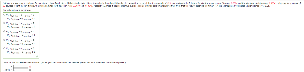 ---

**Is there any systematic tendency for part-time college faculty to hold their students to different standards than do full-time faculty?**

An article reported that for a sample of 125 courses taught by full-time faculty, the mean course GPA was 2.7386 and the standard deviation was 0.63342, whereas for a sample of 80 courses taught by part-timers, the mean and standard deviation were 2.8639 and 0.50241, respectively. Does it appear that true average course GPA for part-time faculty differs from that for faculty teaching full-time? Test the appropriate hypotheses at significance level 0.01.

---

### State the relevant hypotheses:

- \(\circ\) \(H_0 : \mu_{\text{full-time}} - \mu_{\text{part-time}} = 0\) \(\bigcirc\) \(\mu_{\text{full-time}} - \mu_{\text{part-time}} \neq 0\)
- \(\circ\) \(H_0 : \mu_{\text{full-time}} - \mu_{\text{part-time}} > 0\) \(H_1 : \mu_{\text{full-time}} - \mu_{\text{part-time}} \leq 0\)
- \(\circ\) \(H_0 : \mu_{\text{full-time}} - \mu_{\text{part-time}} \geq 0\) \(H_1 : \mu_{\text{full-time}} - \mu_{\text{part-time}} < 0\)
- \(\circ\) \(H_0 : \mu_{\text{full-time}} - \mu_{\text{part-time}} > 0\) \(H_1 : \mu_{\text{full-time}} - \mu_{\text{part-time}} \leq 0\)
- \(\circ\) \(H_0 : \mu_{\text{full-time}} - \mu_{\text{part-time}} \geq 0\) \(H_1 : \mu_{\text{full-time}} - \mu_{\text{part-time}} < 0\)
- \(\circ\) \(H_0 : \mu_{\text{full-time}} - \mu_{\text{part-time}} < 0\) \(H_1 : \mu_{\text{full-time}} - \mu_{\text