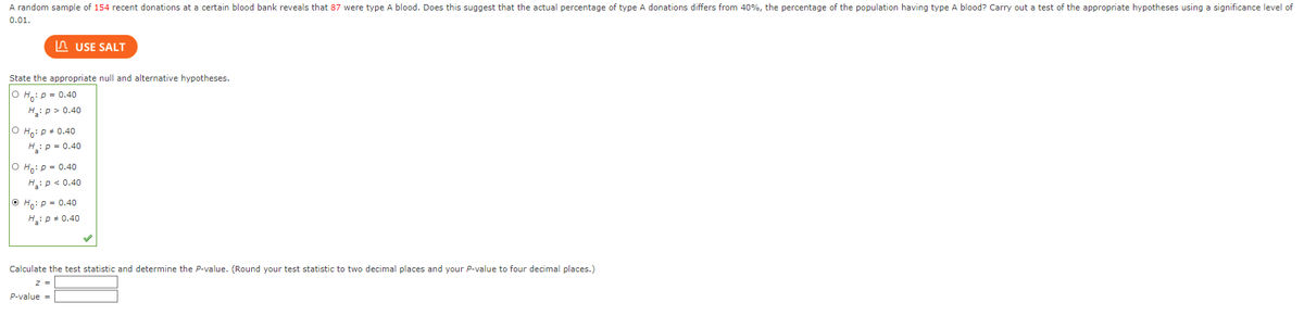 **Hypothesis Testing for Blood Donations**

A random sample of 154 recent donations at a certain blood bank reveals that 87 were type A blood. Does this suggest that the actual percentage of type A donations differs from 40%, the percentage of the population having type A blood? Carry out a test of the appropriate hypotheses using a significance level of 0.01.

### Step 1: State the Null and Alternative Hypotheses

Select the appropriate null and alternative hypotheses:

- **H₀: p = 0.40**
- **H₁: p ≠ 0.40**

This option is selected among the given ones, indicating a two-tailed test where the null hypothesis \( H_0 \) assumes the proportion of type A blood donations is 40%, and the alternative hypothesis \( H_1 \) assumes it is not equal to 40%.

### Step 2: Calculate the Test Statistic and Determine the P-Value

1. **Calculate the test statistic (z):**
   - Use the formula for the test statistic in a proportion hypothesis test.

2. **Determine the P-value:**
   - The P-value will tell us whether the observed sample proportion is significantly different from the population proportion.

**Enter the values:**
- **z =** [Input the calculated value rounded to two decimal places]
- **P-value =** [Input the calculated P-value rounded to four decimal places]

This example demonstrates how to perform a hypothesis test to check if the proportion of a certain type of blood donation deviates from a known population proportion at a specified significance level.