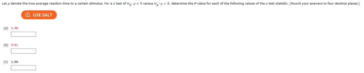 ### Determining P-Values for Z Tests

**Problem Statement:**

Let \( \mu \) denote the true average reaction time to a certain stimulus. For a z test of \( H_0: \mu = 5 \) versus \( H_a: \mu > 5 \), determine the p-value for each of the following values of the z test statistic. (Round your answers to four decimal places.)

**Values to Evaluate:**

(a) 1.48

(b) 0.91

(c) 1.96

**Step-by-Step Solution:**

1. **Use SALT:** Click the button to utilize the SALT tool for calculating the p-values.
   
2. **Enter Each Z-Value:** Input the z-values 1.48, 0.91, and 1.96 into the provided fields one by one to find the corresponding p-values.
   
3. **Record the Results:** Make sure to round each p-value to four decimal places as follows:

    - (a) \( \text{p-value for z = 1.48} \) is _____
    - (b) \( \text{p-value for z = 0.91} \) is _____
    - (c) \( \text{p-value for z = 1.96} \) is _____

For a web page, clearly indicate the areas for input and explanation to assist users in calculating and understanding p-values for different z-values in hypothesis testing contexts.

**Graph/Diagrams Explanation:**

In this scenario, there are no graphs or diagrams present in the image. The image primarily focuses on the calculation of p-values given specific z-values. The input fields likely use an online calculator or software tool, denoted here as "SALT," to obtain these p-values.

---

By providing these instructions and a detailed transcription of the task, the educational content ensures clarity and ease of understanding for users seeking to learn about hypothesis testing and the statistical determination of p-values.