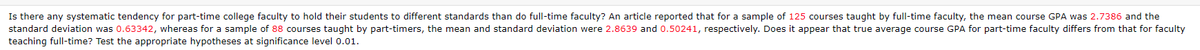 Is there any systematic tendency for part-time college faculty to hold their students to different standards than do full-time faculty? An article reported that for a sample of 125 courses taught by full-time faculty, the mean course GPA was 2.7386 and the
standard deviation was 0.63342, whereas for a sample of 88 courses taught by part-timers, the mean and standard deviation were 2.8639 and 0.50241, respectively. Does it appear that true average course GPA for part-time faculty differs from that for faculty
teaching full-time? Test the appropriate hypotheses at significance level 0.01.