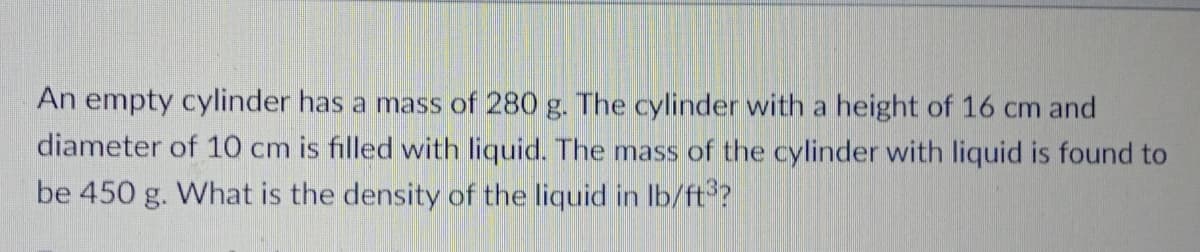 An empty cylinder has a mass of 280 g. The cylinder with a height of 16 cm and
diameter of 10 cm is filled with liquid. The mass of the cylinder with liquid is found to
be 450 g. What is the density of the liquid in Ib/ft?
