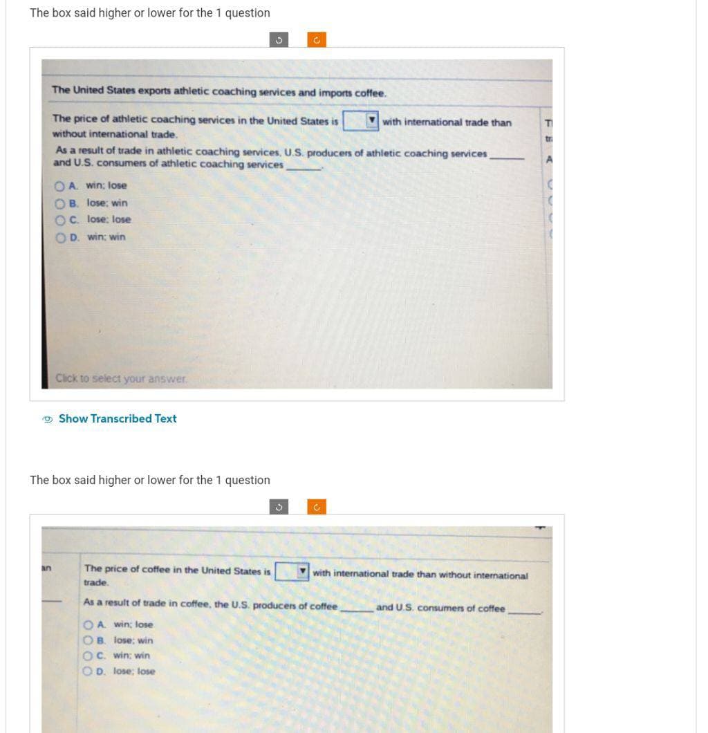 The box said higher or lower for the 1 question
an
OA. win: lose
OB. lose: win
OC. lose: lose
OD. win: win
The United States exports athletic coaching services and imports coffee.
The price of athletic coaching services in the United States is
without international trade.
As a result of trade in athletic coaching services, U.S. producers of athletic coaching services
and U.S. consumers of athletic coaching services
Click to select your answer.
Show Transcribed Text
The box said higher or lower for the 1 question
5
OA win; lose
OB. lose; win
OC. win: win
OD. lose; lose
C
3
C
The price of coffee in the United States is
trade.
As a result of trade in coffee, the U.S. producers of coffee
with international trade than
with international trade than without international
and U.S. consumers of coffee
T
tri
A