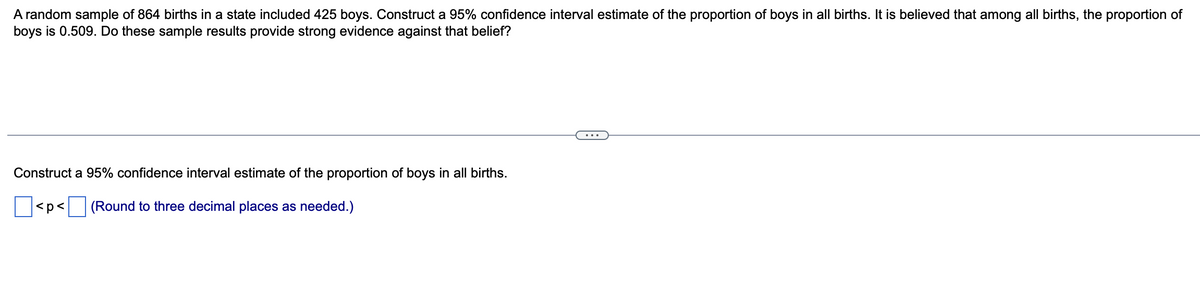 A random sample of 864 births in a state included 425 boys. Construct a 95% confidence interval estimate of the proportion of boys in all births. It is believed that among all births, the proportion of
boys is 0.509. Do these sample results provide strong evidence against that belief?
Construct a 95% confidence interval estimate of the proportion of boys in all births.
|<p < (Round to three decimal places as needed.)