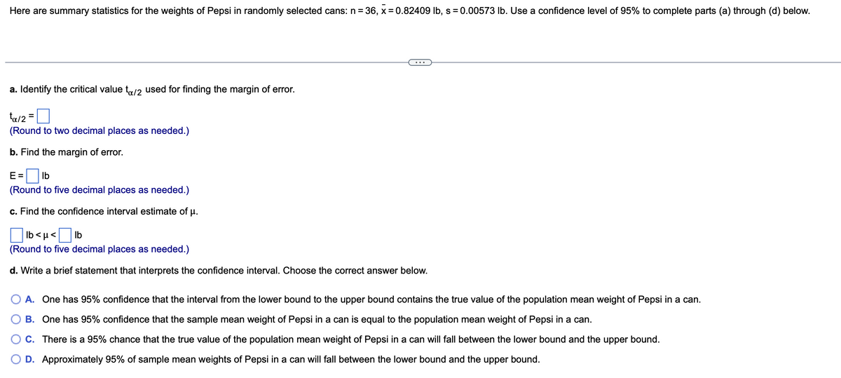 Here are summary statistics for the weights of Pepsi in randomly selected cans: n=36, x = 0.82409 lb, s = 0.00573 lb. Use a confidence level of 95% to complete parts (a) through (d) below.
a. Identify the critical value to/2 used for finding the margin of error.
ta/2=
(Round to two decimal places as needed.)
b. Find the margin of error.
E= lb
(Round to five decimal places as needed.)
c. Find the confidence interval estimate of µ.
lb<μ< lb
(Round to five decimal places as needed.)
d. Write a brief statement that interprets the confidence interval. Choose the correct answer below.
A. One has 95% confidence that the interval from the lower bound to the upper bound contains the true value of the population mean weight of Pepsi in a can.
B. One has 95% confidence that the sample mean weight of Pepsi in a can is equal to the population mean weight of Pepsi in a can.
C. There is a 95% chance that the true value of the population mean weight of Pepsi in a can will fall between the lower bound and the upper bound.
D. Approximately 95% of sample mean weights of Pepsi in a can will fall between the lower bound and the upper bound.