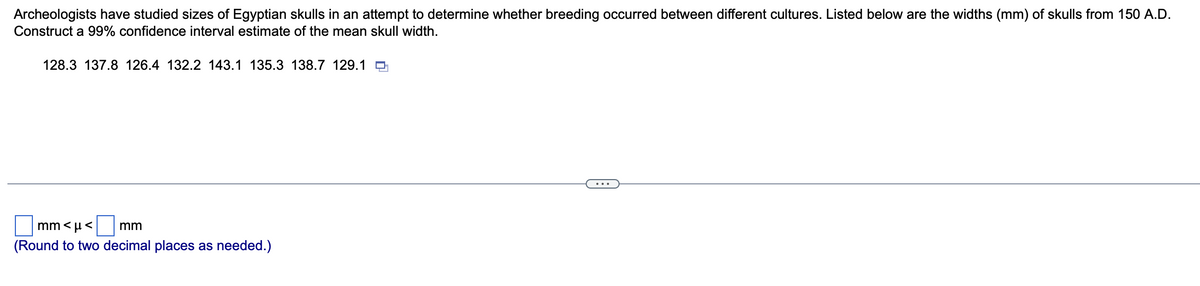 Archeologists have studied sizes of Egyptian skulls in an attempt to determine whether breeding occurred between different cultures. Listed below are the widths (mm) of skulls from 150 A.D.
Construct a 99% confidence interval estimate of the mean skull width.
128.3 137.8 126.4 132.2 143.1 135.3 138.7 129.1
mm<µ< mm
(Round to two decimal places as needed.)