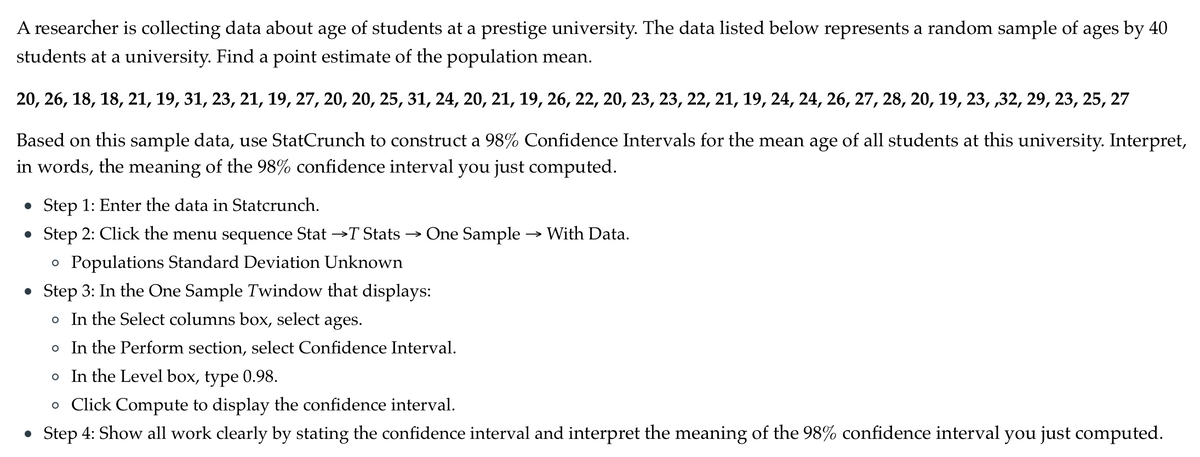 A researcher is collecting data about age of students at a prestige university. The data listed below represents a random sample of ages by 40
students at a university. Find a point estimate of the population mean.
20, 26, 18, 18, 21, 19, 31, 23, 21, 19, 27, 20, 20, 25, 31, 24, 20, 21, 19, 26, 22, 20, 23, 23, 22, 21, 19, 24, 24, 26, 27, 28, 20, 19, 23, ,32, 29, 23, 25, 27
Based on this sample data, use StatCrunch to construct a 98% Confidence Intervals for the mean age of all students at this university. Interpret,
in words, the meaning of the 98% confidence interval you just computed.
• Step 1: Enter the data in Statcrunch.
Step 2: Click the menu sequence Stat →T Stats → One Sample → With Data.
O Populations Standard Deviation Unknown
• Step 3: In the One Sample Twindow that displays:
o In the Select columns box, select ages.
o In the Perform section, select Confidence Interval.
o In the Level box, type 0.98.
o Click Compute to display the confidence interval.
Step 4: Show all work clearly by stating the confidence interval and interpret the meaning of the 98% confidence interval you just computed.
●
●