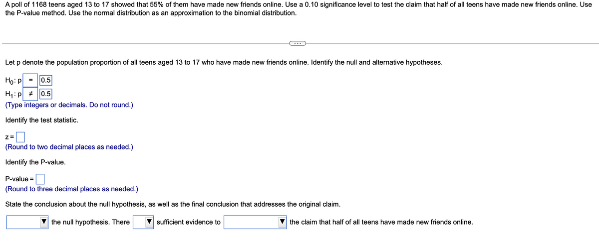 A poll of 1168 teens aged 13 to 17 showed that 55% of them have made new friends online. Use a 0.10 significance level to test the claim that half of all teens have made new friends online. Use
the P-value method. Use the normal distribution as an approximation to the binomial distribution.
Let p denote the population proportion of all teens aged 13 to 17 who have made new friends online. Identify the null and alternative hypotheses.
Ho: P = 0.5
H₁:p # 0.5
(Type integers or decimals. Do not round.)
Identify the test statistic.
Z=
(Round to two decimal places as needed.)
Identify the P-value.
P-value=
(Round to three decimal places as needed.)
State the conclusion about the null hypothesis, as well as the final conclusion that addresses the original claim.
the null hypothesis. There
sufficient evidence to
the claim that half of all teens have made new friends online.