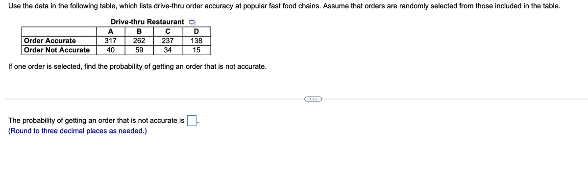 Use the data in the following table, which lists drive-thru order accuracy at popular fast food chains. Assume that orders are randomly selected from those included in the table.
Drive-thru Restaurant D
C
237
34
Order Accurate
Order Not Accurate
A
317
40
B
262
59
D
138
15
If one order is selected, find the probability of getting an order that is not accurate.
The probability of getting an order that is not accurate is
(Round to three decimal places as needed.)