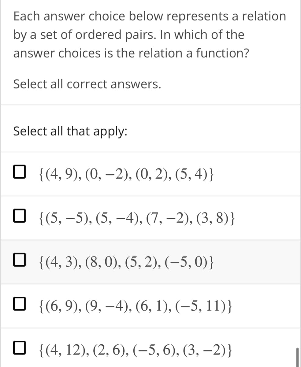 Each answer choice below represents a relation
by a set of ordered pairs. In which of the
answer choices is the relation a function?
Select all correct answers.
Select all that apply:
{(4, 9), (0, –2), (0, 2), (5, 4)}
{(5, –5), (5, –4), (7, –2), (3, 8)}
{(4, 3), (8, 0), (5, 2), (–5, 0)}
{(6, 9), (9, –4), (6, 1), (–5, 11)}
{(4, 12), (2, 6), (-5, 6), (3, –2)}
