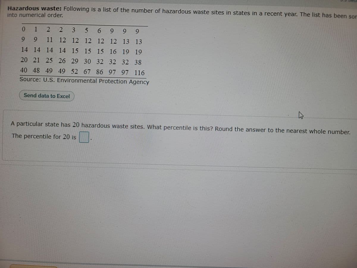 Hazardous waste: Following is a list of the number of hazardous waste sites in states in a recent year. The list has been sor
into numerical order.
0.
1
2
2 3
5 6 9 9
6.
9.
9
11 12 12 12 12 12 13 13
14 14 14 14 15 15 15 16 19 19
20 21 25 26 29 30 32 32 32 38
40 48 49 49 52 67 86 97 97 116
Source: U.S. Environmental Protection Agency
Send data to Excel
A particular state has 20 hazardous waste sites. What percentile is this? Round the answer to the nearest whole number.
The percentile for 20 is
