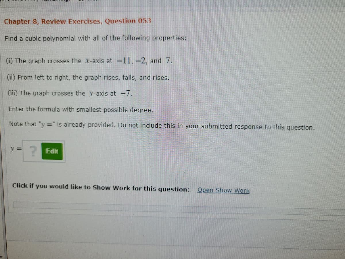 Chapter 8, Review Exercises, Question 053
Find a cubic polynomial with all of the following properties:
(i) The graph crosses the 1-axis at
11.-2, and 7.
(ii) From left to right, the graph rises, falls, and rises.
(iii) The graph crosses the y-axis at -7.
Enter the formula with smallest possible degree.
Note that "y =" is already provided. Do not include this in your submitted response to this question.
%3D
y%3D
2Edit
Click if you would like to Show Work for this question: Open Show Work
