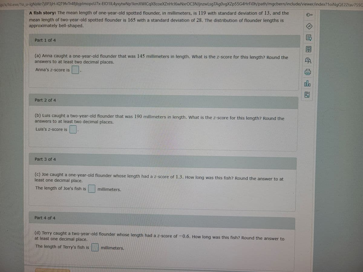gix/isl.exe/1o_u-lgNslkr7j8P3jH-IQT9VTr4BjbjplmopcU7x-EIO1IL4yxytwNp1kmXWICqX8coeXZnHrJ6wNxr0C3NJjnzwLsgTAg0vgXZp55G4HrFi0h/path/mgcbern/include/viewer/index?1oiNgOE2Ztav7550
A fish story: The mean length of one-year-old spotted flounder, in millimeters, is 119 with standard deviation of 13, and the
mean length of two-year-old spotted flounder is 165 with a standard deviation of 28. The distribution of flounder lengths is
approximately bell-shaped.
Part 1 of 4
(a) Anna caught a one-year-old flounder that was 145 millimeters in length. What is the z-score for this length? Round the
answers to at least two decimal places.
Anna's z-score is
ola
Part 2 of 4
(b) Luis caught a two-year-old flounder that was 190 millimeters in length. What is the z-score for this length? Round the
answers to at least two decimal places.
Luis 's z-score is
Part 3 of 4
(c) Joe caught a one-year-old flounder whose length had a z-score of 1.3. How long was this fish? Round the answer to at
least one decimal place.
The length of Joe's fish is
millimeters.
Part 4 of 4
(d) Terry caught a two-year-old flounder whose length had a z-score of -0.6. How long was this fish? Round the answer to
at least one decimal place.
The length of Terry's fish is
millimeters.
