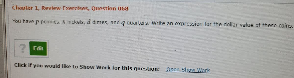 Chapter 1, Review Exercises, Question 068
You have p pennies, n nickels, d dimes, and q quarters. Write an expression for the dollar value of these coins.
2 Edit
Click if you would like to Show Work for this question: Open Show Work
