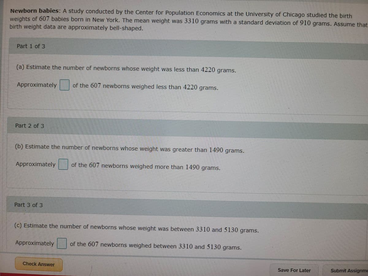 Newborn babies: A study conducted by the Center for Population Economics at the University of Chicago studied the birth
weights of 607 babies born in New York. The mean weight was 3310 grams with a standard deviation of 910 grams. Assume that
birth weight data are approximately bell-shaped.
Part 1 of 3
(a) Estimate the number of newborns whose weight was less than 4220 grams.
Approximately
of the 607 newborns weighed less than 4220 grams.
Part 2 of 3
(b) Estimate the number of newborns whose weight was greater than 1490 grams.
Approximately
of the 607 newborns weighed more than 1490 grams.
Part 3 of 3
(c) Estimate the number of newborns whose weight was between 3310 and 5130 grams.
Approximately
of the 607 newborns weighed between 3310 and 5130 grams.
Check Answer
Save For Later
Submit Assignme
