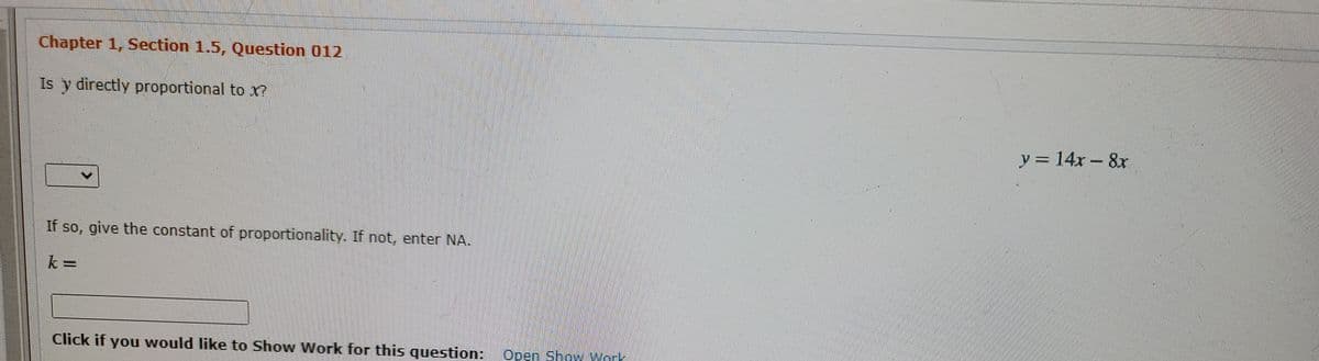 Chapter 1, Section 1.5, Question 012
Is y directly proportional to x?
y = 14x- 8x
If so, give the constant of proportionality. If not, enter NA.
Click if you would like to Show Work for this question:
Open Show work
