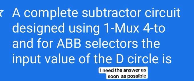 K A complete subtractor circuit
designed using 1-Mux 4-to
and for ABB selectors the
input value of the D circle is
I need the answer as
soon as possible
