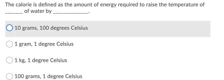 The calorie is defined as the amount of energy required to raise the temperature of
of water by
O 10 grams, 100 degrees Celsius
1 gram, 1 degree Celsius
1 kg, 1 degree Celsius
100 grams, 1 degree Celsius
