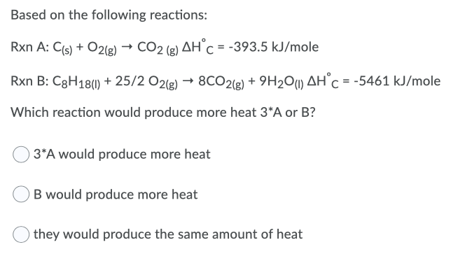 Based on the following reactions:
Rxn A: C(s) + O2(g)
CO2 (g) AH C = -393.5 kJ/mole
Rxn B: C8H18() + 25/2 O2(e) → 8CO2(g) + 9H2O) AH°C = -5461 kJ/mole
Which reaction would produce more heat 3*A or B?
) 3*A would produce more heat
B would produce more heat
they would produce the same amount of heat
