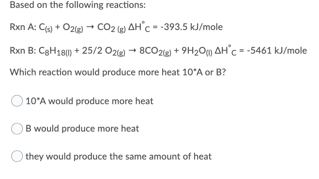 Based on the following reactions:
Rxn A: C{s) + O2(g) → CO2 (g) AH°C = -393.5 kJ/mole
Rxn B: C3H18() + 25/2 O2lg) → 8CO2(g) + 9H2O) AH°C = -5461 kJ/mole
Which reaction would produce more heat 10*A or B?
10*A would produce more heat
B would produce more heat
they would produce the same amount of heat
