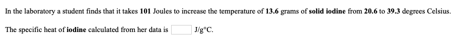 the laboratory a student finds that it takes 101 Joules to increase the temperature of 13.6 grams of solid iodine from 20.6 to 39.3 degrees Celsius.
e specific heat of iodine calculated from her data is
J/g°C.
