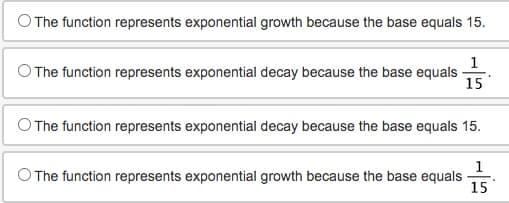 The function represents exponential growth because the base equals 15.
1
The function represents exponential decay because the base equals
15
The function represents exponential decay because the base equals 15.
1
The function represents exponential growth because the base equals
15