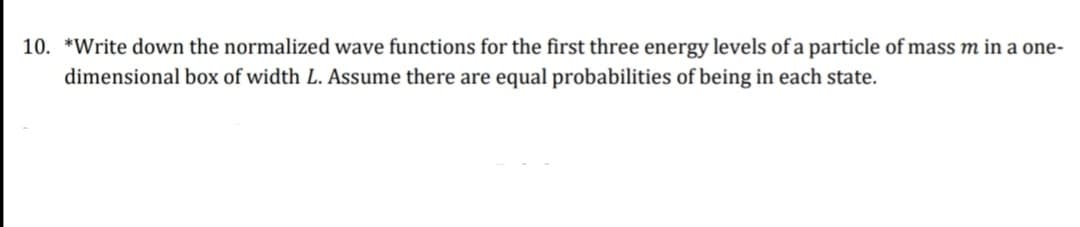 10. *Write down the normalized wave functions for the first three energy levels of a particle of mass m in a one-
dimensional box of width L. Assume there are equal probabilities of being in each state.