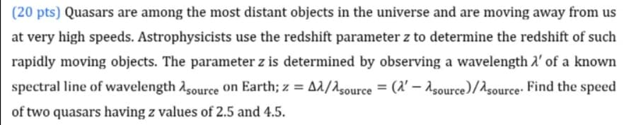 (20 pts) Quasars are among the most distant objects in the universe and are moving away from us
at very high speeds. Astrophysicists use the redshift parameter z to determine the redshift of such
rapidly moving objects. The parameter z is determined by observing a wavelength a' of a known
spectral line of wavelength Asource on Earth; z = A^/^source= ('-Asource)/source. Find the speed
of two quasars having z values of 2.5 and 4.5.