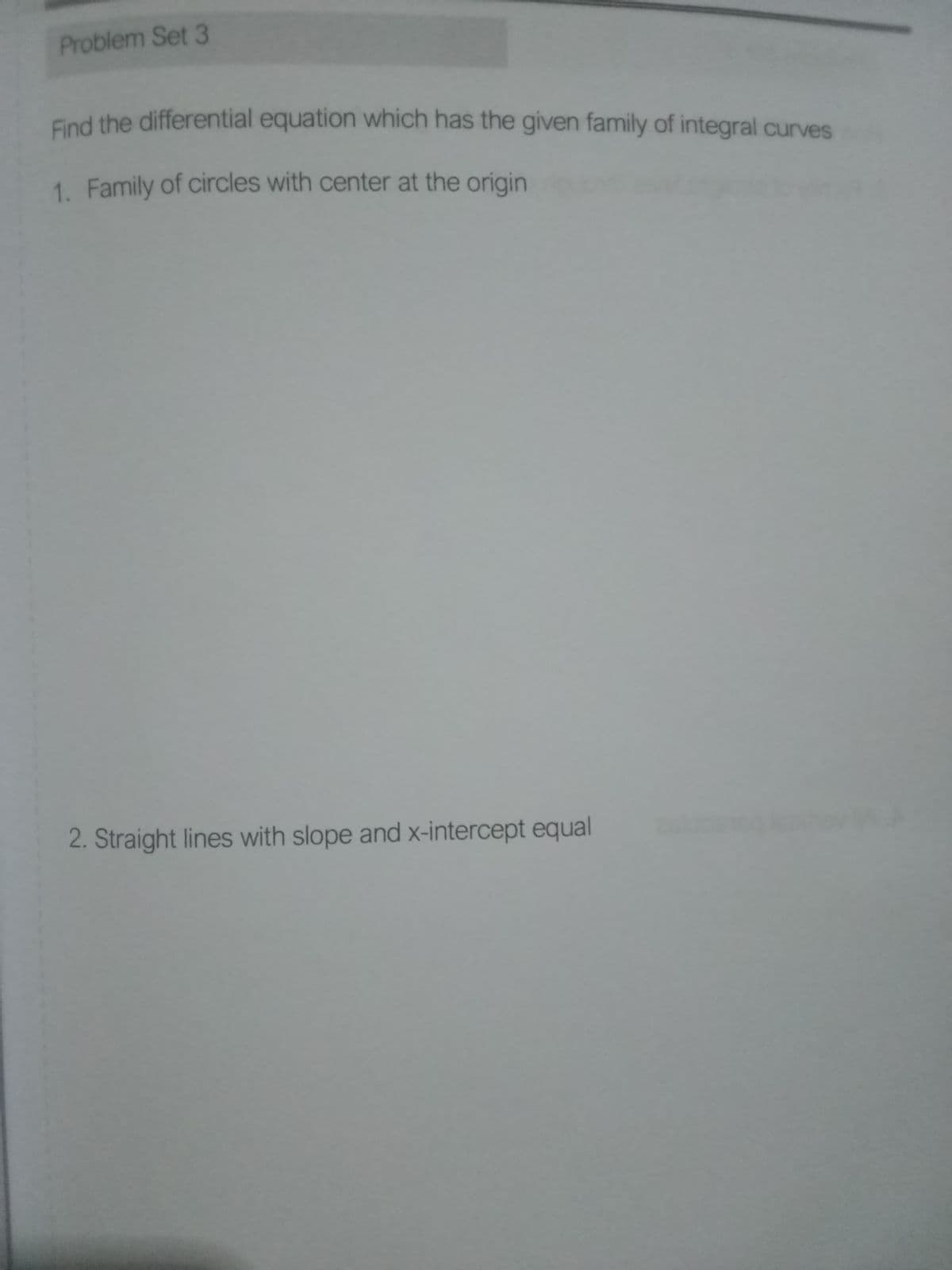 Problem Set 3
Find the differential equation which has the given family of integral curves
1. Family of circles with center at the origin
2. Straight lines with slope and x-intercept equal