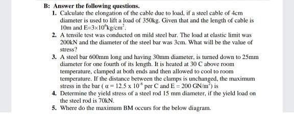 B: Answer the following questions.
1. Calculate the elongation of the cable due to load, if a steel cable of 4cm
diameter is used to lift a load of 350kg. Given that and the length of cable is
10m and E=3x10°kg/em'.
2. A tensile test was conducted on mild steel bar. The load at elastic limit was
200KN and the diameter of the steel bar was 3cm. What will be the value of
stress?
3. A steel bar 600mm long and having 30mm diameter, is turned down to 25mm
diameter for one fourth of its length. It is heated at 30 C above room
temperature, clamped at both ends and then allowed to cool to room
temperature. If the distance between the clamps is unchanged, the maximum
stress in the bar ( a = 12.5 x 10“ per C and E = 200 GN/m) is
4. Determine the yield stress of a steel rod 15 mm diameter, if the yield load on
the steel rod is 70kN.
5. Where do the maximum BM occurs for the below diagram.
