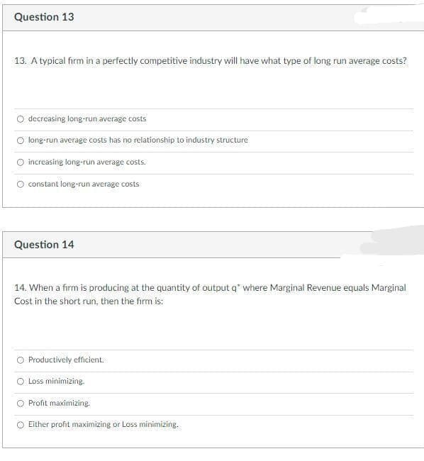 Question 13
13. A typical firm in a perfectly competitive industry will have what type of long run average costs?
decreasing long-run average costs
long-run average costs has no relationship to industry structure
increasing long-run average costs.
constant long-run average costs
Question 14
14. When a firm is producing at the quantity of output q* where Marginal Revenue equals Marginal
Cost in the short run, then the firm is:
Productively efficient.
O Loss minimizing.
Profit maximizing.
Either profit maximizing or Loss minimizing.