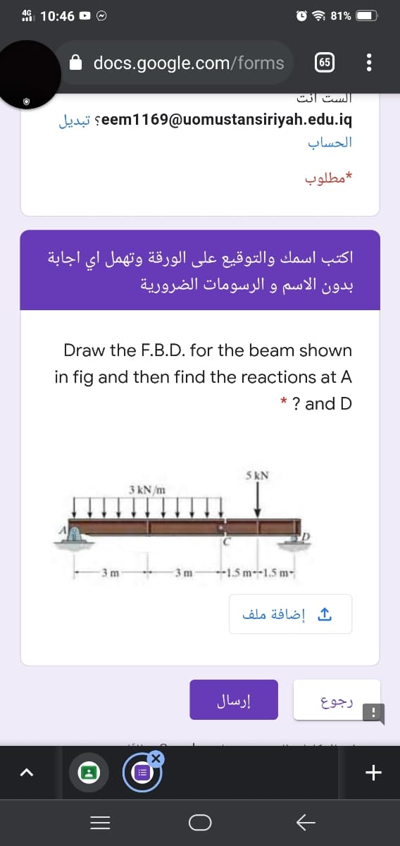 4G 10:46 O O
O令81%
docs.google.com/forms
65
الست انت
Jelei seem1169@uomustansiriyah.edu.iq
الحساب
مطلوب
اكتب اسمك والتوقيع على الورقة وتهمل اي اجابة
بدون الاسم و الرسومات الضرورية
Draw the F.B.D. for the beam shown
in fig and then find the reactions at A
* ? and D
5 kN
3 kN /m
3 m
3 m
--1.5 m-1.5 m-
إضافة ملف
إرسال
رجوع
+
II
