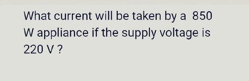 What current will be taken by a 850
W appliance if the supply voltage is
220 V ?

