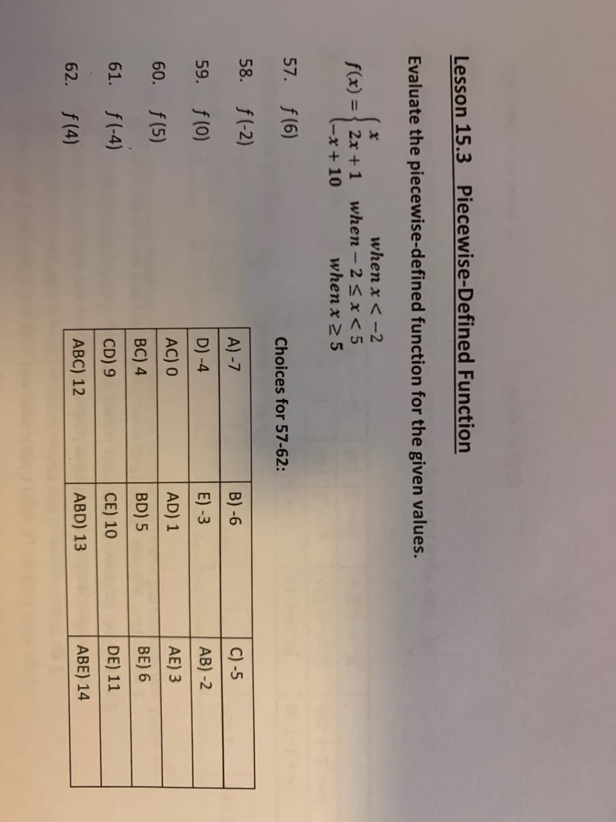 Lesson 15.3 Piecewise-Defined Function
Evaluate the piecewise-defined function for the given values.
f(x) = { 2x + 1
(-x+10
when x < -2
when - 2 < x< 5
when x 2 5
57. f(6)
Choices for 57-62:
58.
f(-2)
A) -7
B) -6
C) -5
59. f(0)
D) -4
E) -3
AB) -2
f (5)
AC) 0
AD) 1
AE) 3
60.
BC) 4
BD) 5
BE) 6
61. f(-4)
CD) 9
CE) 10
DE) 11
62. f(4)
ABC) 12
ABD) 13
ABE) 14
