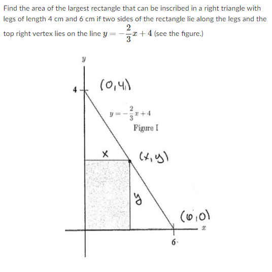 Find the area of the largest rectangle that can be inscribed in a right triangle with
legs of length 4 cm and 6 cm if two sides of the rectangle lie along the legs and the
2
-x + 4 (see the figure.)
top right vertex lies on the line y =
(0,4)
y =
Figure I
6.
so
