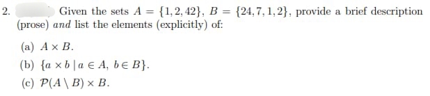 2.
Given the sets A = {1,2,42}, B
=
(24,7,1,2}, provide a brief description
(prose) and list the elements (explicitly) of:
(a) A x B.
(b) {ax bla EA, be B}.
(c) P(A\B) x B.