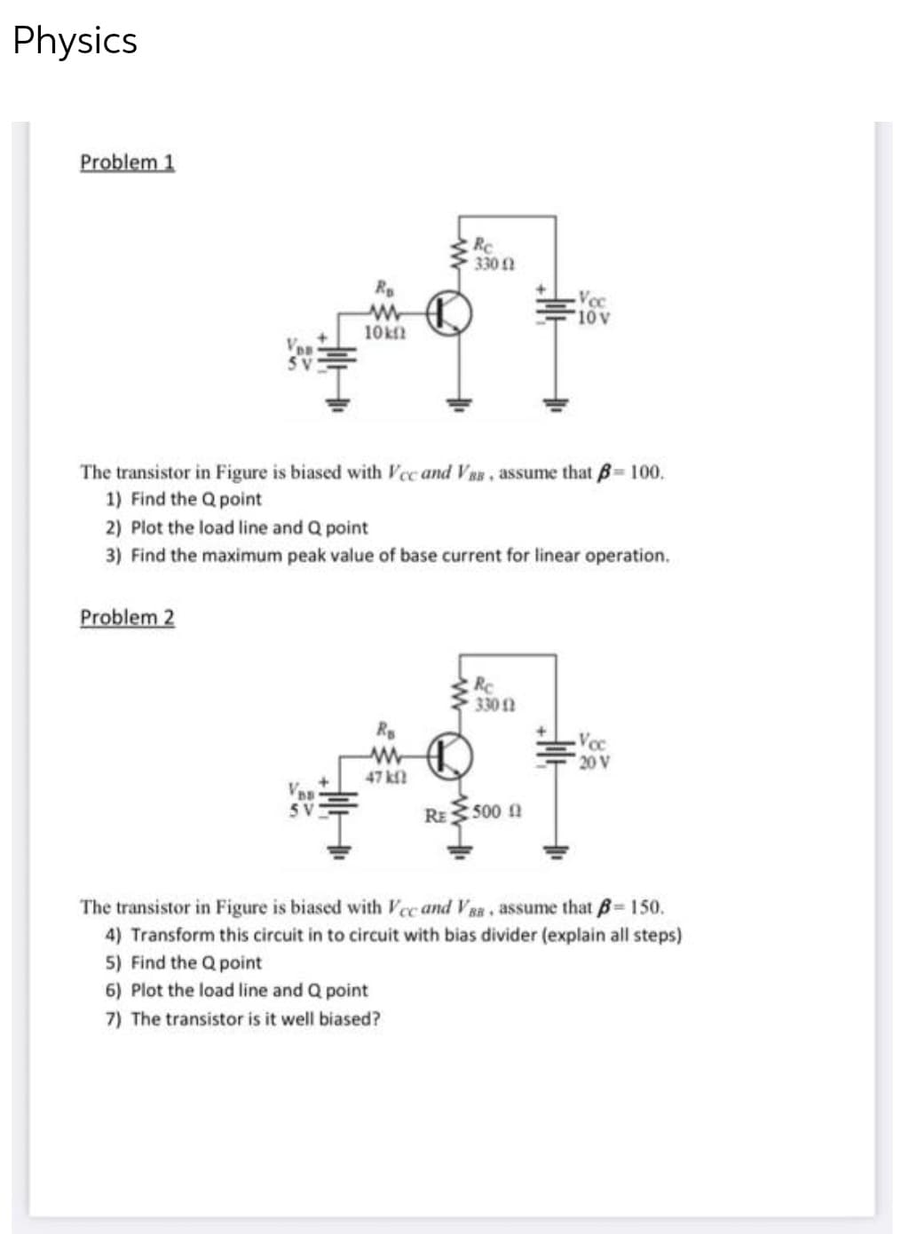 Physics
Problem 1
Ro
Voc
www
10 V
10kn
5V
The transistor in Figure is biased with Vcc and VBB, assume that = 100.
1) Find the Q point
2) Plot the load line and Q point
3) Find the maximum peak value of base current for linear operation.
Problem 2
Rc
330 12
Rs
Voc
www
20 V
47 k
RE
500 f
The transistor in Figure is biased with Vcc and VBB, assume that ß= 150.
4) Transform this circuit in to circuit with bias divider (explain all steps)
5) Find the Q point
6) Plot the load line and Q point
7) The transistor is it well biased?
Re
330