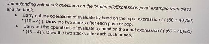 Understanding self-check questions on the "ArithmeticExpression.java" example from class
and the book.
Carry out the operations of evaluate by hand on the input expression (( (60 + 40)/50)
*(16-4)). Draw the two stacks after each push or pop.
●
Carry out the operations of evaluate by hand on the input expression (( (60 + 40)/50)
*(16-4)). Draw the two stacks after each push or pop.