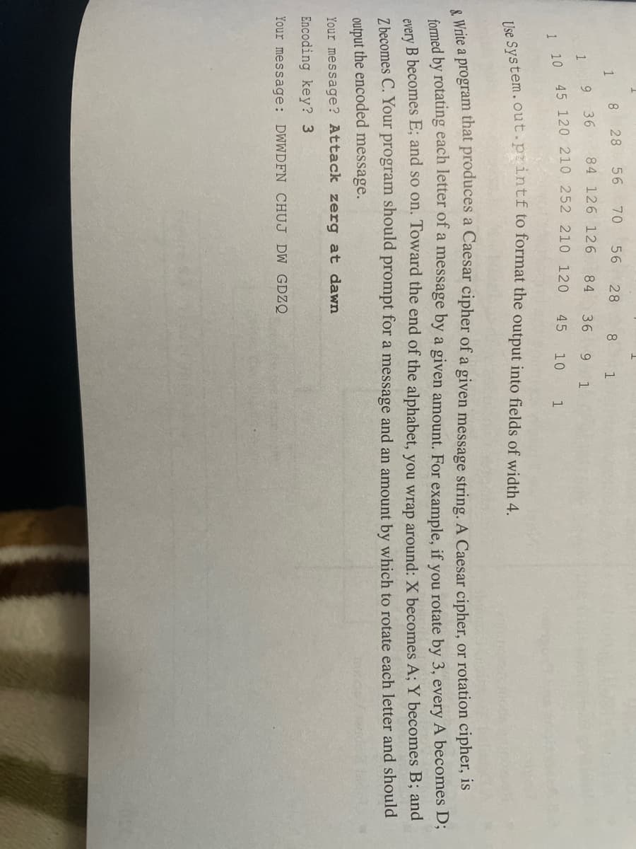 8 28
56 70
56
28
8.
9.
36
84 126 126
84
36
9.
45
10
1
e Write a program that produces a Caesar cipher of a given message string. A Caesar cipher, or rotation cipher, is
formed by rotating each letter of a message by a given amount. For example, if you rotate by 3, every A becomes D;
every B becomes E; and so on. Toward the end of the alphabet, you wrap around: X becomes A; Y becomes B; and
Z becomes C. Your program should prompt for a message and an amount by which to rotate each letter and should
output the encoded message.
Your message? Attack zerg at dawn
Encoding key? 3
Your message: DWWDFN CHUJ DW GDZQ
