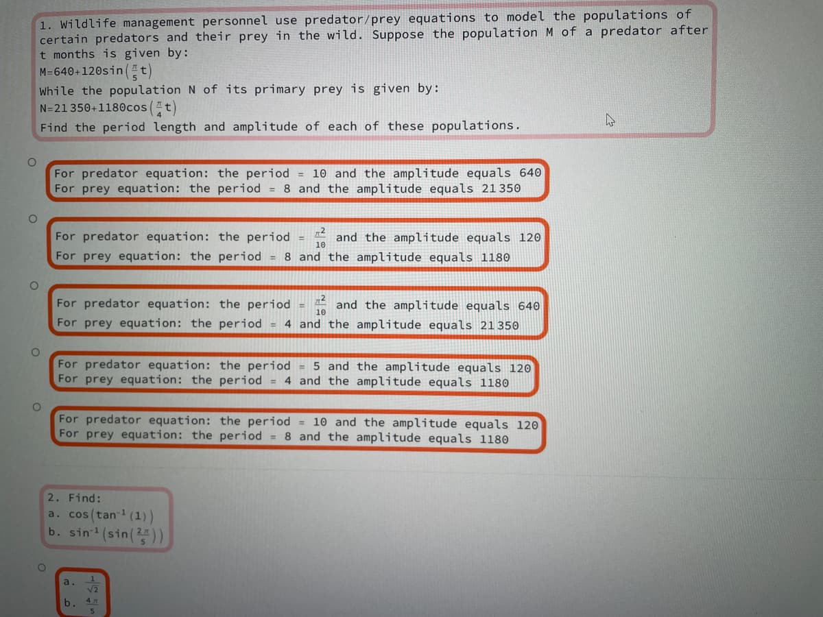 1. Wildlife management personnel use predator/prey equations to model the populations of
certain predators and their prey in the wild. Suppose the population M of a predator after
t months is given by:
M=640+120sint)
While the population N of its primary prey is given by:
N=21 350+1180cos(t)
Find the period length and amplitude of each of these populations.
For predator equation: the period = 10 and the amplitude equals 640
For prey equation: the period = 8 and the amplitude equals 21 350
For predator equation: the period = and the amplitude equals 120
10
%3D
For prey equation: the period = 8 and the amplitude equals 1180
For predator equation: the period
and the amplitude equals 640
4 and the amplitude equals 21350
10
For prey equation: the period =
For predator equation: the period = 5 and the amplitude equals 120
For prey equation: the period = 4 and the amplitude equals 1180
For predator equation: the period = 10 and the amplitude equals 120
For prey equation: the period = 8 and the amplitude equals 1180
2. Find:
a. cos(tan (1))
b. sin (sin())
a.
b.
4 m
