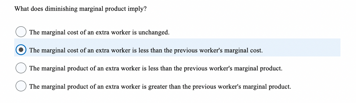 What does diminishing marginal product imply?
The marginal cost of an extra worker is unchanged.
The marginal cost of an extra worker is less than the previous worker's marginal cost.
The marginal product of an extra worker is less than the previous worker's marginal product.
The marginal product of an extra worker is greater than the previous worker's marginal product.