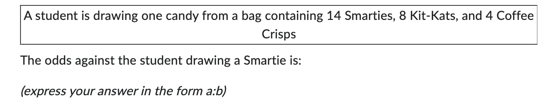 A student is drawing one candy from a bag containing 14 Smarties, 8 Kit-Kats, and 4 Coffee
Crisps
The odds against the student drawing a Smartie is:
(express your answer in the form a:b)