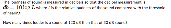 The loudness of sound is measured in decibels so that the decibel measurement is
db = 10 log L where L is the relative loudness of the sound compared with the threshold
of hearing.
How many times louder is a sound of 120 dB than that of 30 dB sound?