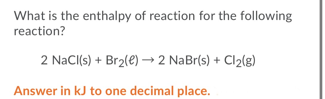 What is the enthalpy of reaction for the following
reaction?
2 NaCl(s) + Br2(e) → 2 NaBr(s) + Cl2(g)
Answer in kJ to one decimal place.
