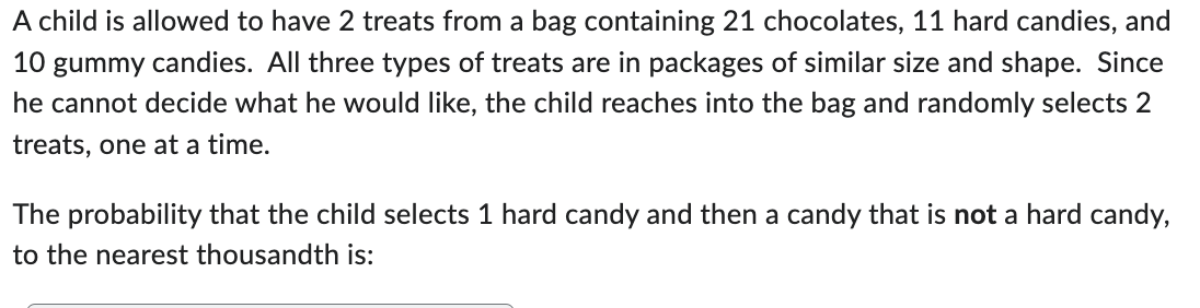 A child is allowed to have 2 treats from a bag containing 21 chocolates, 11 hard candies, and
10 gummy candies. All three types of treats are in packages of similar size and shape. Since
he cannot decide what he would like, the child reaches into the bag and randomly selects 2
treats, one at a time.
The probability that the child selects 1 hard candy and then a candy that is not a hard candy,
to the nearest thousandth is: